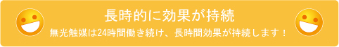 長期的に効果が持続 無光触媒は24時間働き続け、長時間効果が持続します。