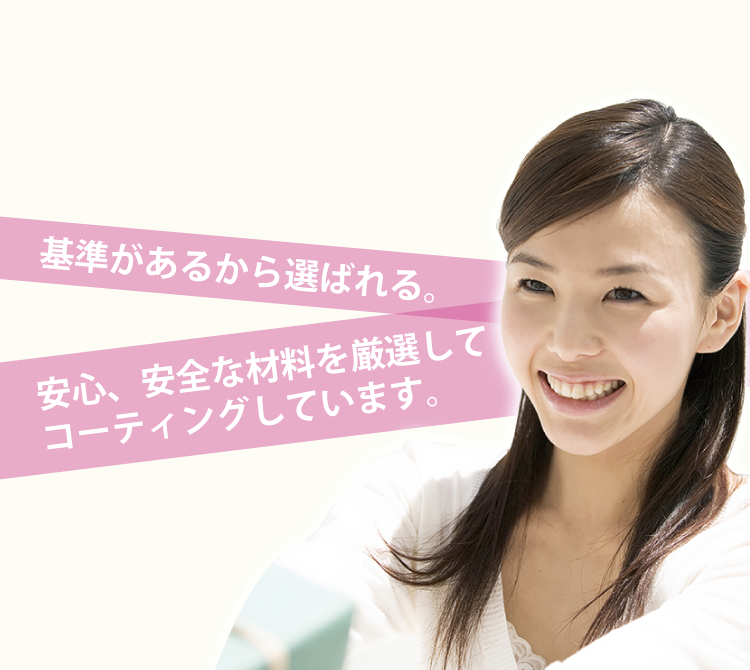 基準があるから選ばれる 安心、安全な材料を厳選して コーティングしています。
