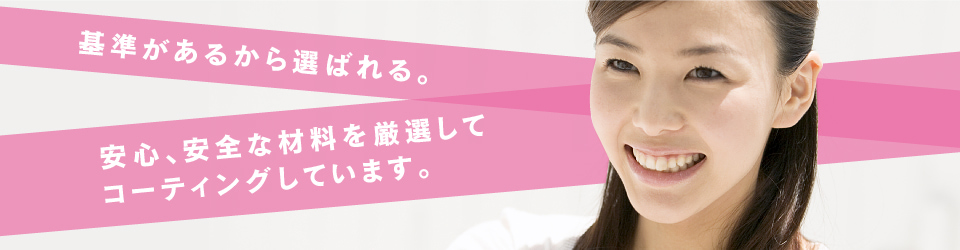 基準があるから選ばれる。安心、安全な材料を厳選してコーティングしています。