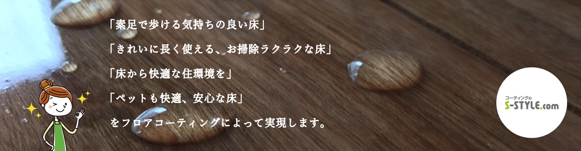 「素足で歩ける気持ちの良い床」 「きれいに長く使える、お掃除ラクラクな床」 「床から快適な住環境を」 「ペットも快適、安心な床」 をフロアコーティングによって実現いたします。