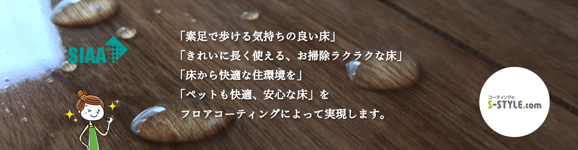 SIAA「素足で歩ける気持ちの良い床」 「きれいに長く使える、お掃除楽々な床」 「床から快適な住環境を」 「ペットも快適、安心な床」 コーティングのS-STYLE